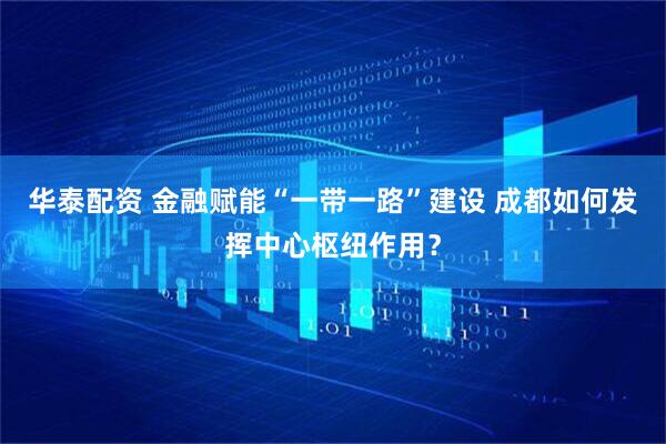 华泰配资 金融赋能“一带一路”建设 成都如何发挥中心枢纽作用？