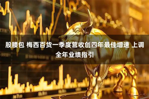 股腰包 梅西百货一季度营收创四年最佳增速 上调全年业绩指引