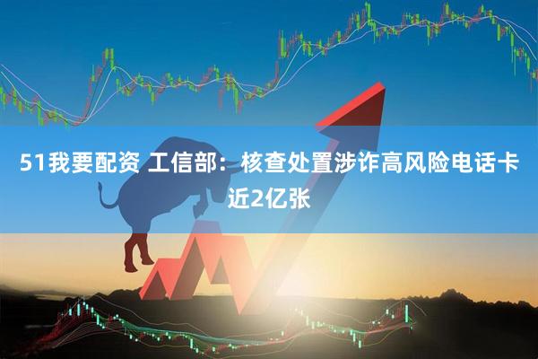 51我要配资 工信部：核查处置涉诈高风险电话卡近2亿张