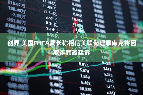创界 美国FHFA局长称相信美联储理事库克将因欺诈罪被起诉