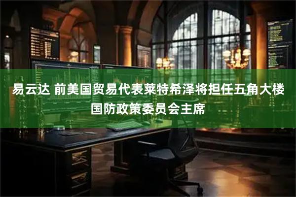 易云达 前美国贸易代表莱特希泽将担任五角大楼国防政策委员会主席