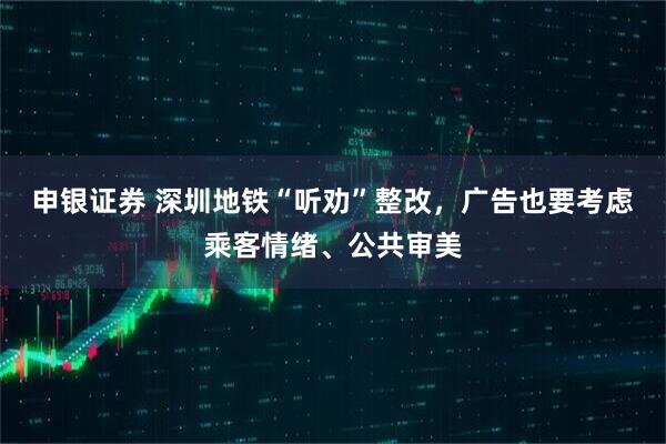 申银证券 深圳地铁“听劝”整改，广告也要考虑乘客情绪、公共审美
