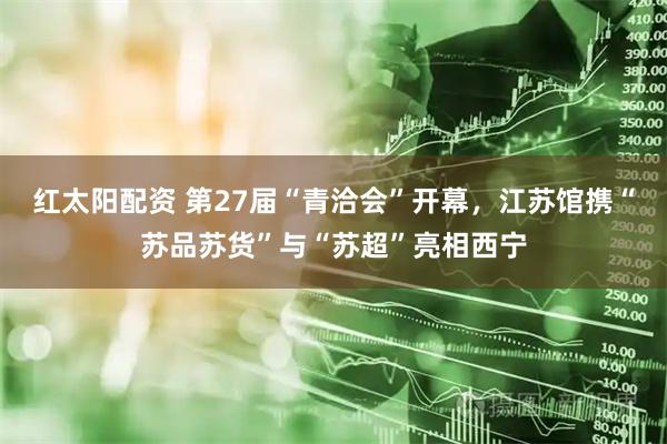 红太阳配资 第27届“青洽会”开幕，江苏馆携“苏品苏货”与“苏超”亮相西宁