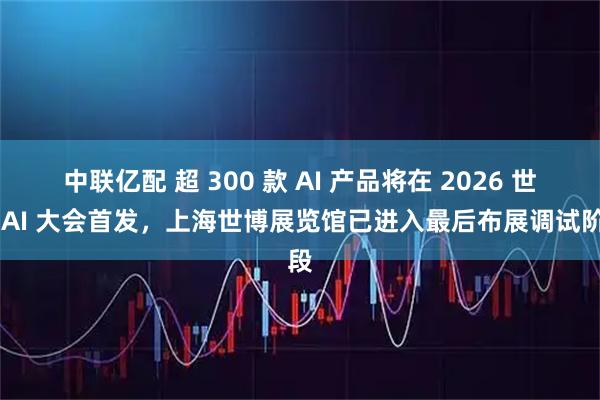 中联亿配 超 300 款 AI 产品将在 2026 世界 AI 大会首发，上海世博展览馆已进入最后布展调试阶段