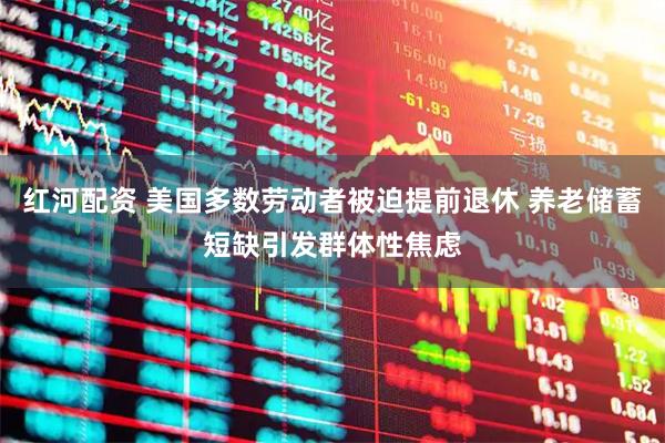 红河配资 美国多数劳动者被迫提前退休 养老储蓄短缺引发群体性焦虑