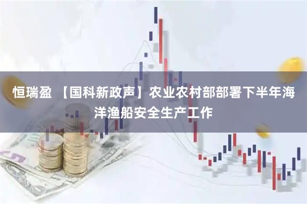 恒瑞盈 【国科新政声】农业农村部部署下半年海洋渔船安全生产工作